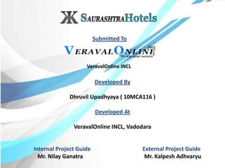 Developed By
Dhruvil Upadhyaya ( 10MCA116 )
Developed At
VeravalOnline INCL, Vadodara
VeravalOnline INCL
Internal Project Guide External Project Guide
Mr. Nilay Ganatra Mr. Kalpesh Adhvaryu
Submitted To
 