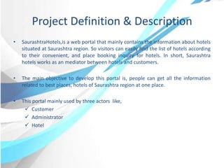 Project Definition & Description
• SaurashtraHotels,is a web portal that mainly contains the information about hotels
situated at Saurashtra region. So visitors can easily find the list of hotels according
to their convenient, and place booking inquiry for hotels. In short, Saurashtra
hotels works as an mediator between hotels and customers.
• The main objective to develop this portal is, people can get all the information
related to best places, hotels of Saurashtra region at one place.
• This portal mainly used by three actors like,
 Customer
 Administrator
 Hotel
 
