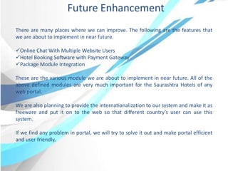 Future Enhancement
There are many places where we can improve. The following are the features that
we are about to implement in near future.
Online Chat With Multiple Website Users
Hotel Booking Software with Payment Gateway
Package Module Integration
These are the various module we are about to implement in near future. All of the
above defined modules are very much important for the Saurashtra Hotels of any
web portal.
We are also planning to provide the internationalization to our system and make it as
freeware and put it on to the web so that different country’s user can use this
system.
If we find any problem in portal, we will try to solve it out and make portal efficient
and user friendly.
 