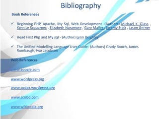 Bibliography
Book References
 Beginning PHP, Apache, My Sql, Web Development -(Authors) Michael K. Glass ,
Yann Le Scouarnec , Elizabeth Naramore , Gary Mailer , Jeremy Stolz , Jason Gerner
 Head First Php and My sql - (Author) Lynn Beighley
 The Unified Modelling Language User Guide- (Authors) Grady Booch, James
Rumbaugh, Ivar Jacobson
Web References
www.google.com
www.wordpress.org
www.codex.wordpress.org
www.scribd.com
www.wikipedia.org
 