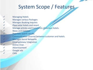  Managing Hotels
 Manages various Packages
 Manages Booking Inquires
 Place wise hotels and resort
 Manage articles and Comments of various hotels.
 News and Updates
 Populate search results
 Communication Channel between customer and hotels.
 Manages Social Networks
 Email gateway Integration
 Online Chat
 Advertisement
 Google ads
 CMS
System Scope / Features
 