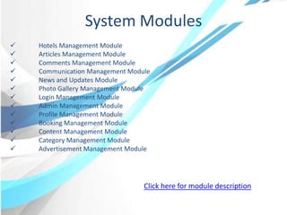 System Modules
 Hotels Management Module
 Articles Management Module
 Comments Management Module
 Communication Management Module
 News and Updates Module
 Photo Gallery Management Module
 Login Management Module
 Admin Management Module
 Profile Management Module
 Booking Management Module
 Content Management Module
 Category Management Module
 Advertisement Management Module
Click here for module description
 