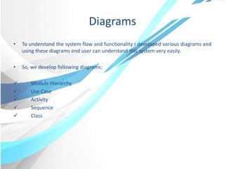 Diagrams
• To understand the system flow and functionality i developed various diagrams and
using these diagrams end user can understand this system very easily.
• So, we develop following diagrams:
 Module Hierarchy
 Use Case
 Activity
 Sequence
 Class
 