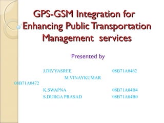 GPS-GSM Integration forGPS-GSM Integration for
Enhancing Public TransportationEnhancing Public Transportation
Management servicesManagement services
Presented by
J.DIVYASREE 08B71A0462
M.VINAYKUMAR
08B71A0472
K.SWAPNA 08B71A04B4
S.DURGA PRASAD 08B71A04B0
 