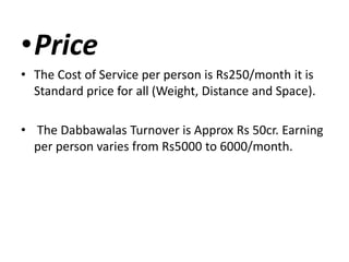 •Price
• The Cost of Service per person is Rs250/month it is
Standard price for all (Weight, Distance and Space).
• The Dabbawalas Turnover is Approx Rs 50cr. Earning
per person varies from Rs5000 to 6000/month.
 
