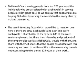 • Dabbawala’s are serving people from last 125 years and the
individuals who are associated with dabbawala’s in serving
people are 8th grade pass, so we can say that dabbawala’s are
helping Rich class by serving them and also the needy class by
making them serve.
• The very interesting facts which I would like to mention over
here is there are 5000 dabbawala’s and each and every
dabbawala is shareholder of the system. 635 of them are
senior employees, but there is no hierarchy and president of
the company also works as dabbawala, travels with them, and
share with them. It shows that the people associated with this
company are down to earth and this is the reason why there is
not even a single strike during 125 years of their work..
 