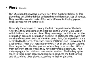 • Place (Example)
• The Mumbai dabbawallas journey start from Andheri station. At this
place they put all the dabbas collected from different places of houses.
They load the wooden crates filled with tiffins onto the luggage or
goods compartment in the train.
• Generally they choose to occupy the last compartment of the train.
After that they unloading all the dabbas on the Church Gate Station
which is there destination place. They re-arrange the tiffins as per the
destination area and destination building. In particular areas with high
density of customers such as Nariman point, Fort, Cst a special crate is
dedicated to the area. This crate carries 150 tiffins and is driven by 3-4
dabbawallas. After that return journey start at all destination stations.
Here begins the collection process where they have to collect tiffins
from different offices where they have delivered an hour ago. Then
they segregate the dabbas at destination stations. Finally they again
reach to there origin place (Andheri station) where the final sorting
and dispatching takes places according to their origin area.
 