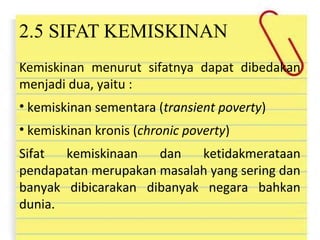 2.5 SIFAT KEMISKINAN
Kemiskinan menurut sifatnya dapat dibedakan
menjadi dua, yaitu :
• kemiskinan sementara (transient poverty)
• kemiskinan kronis (chronic poverty)
Sifat kemiskinaan dan ketidakmerataan
pendapatan merupakan masalah yang sering dan
banyak dibicarakan dibanyak negara bahkan
dunia.
 