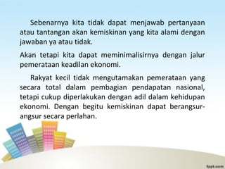 Sebenarnya kita tidak dapat menjawab pertanyaan
atau tantangan akan kemiskinan yang kita alami dengan
jawaban ya atau tidak.
Akan tetapi kita dapat meminimalisirnya dengan jalur
pemerataan keadilan ekonomi.
Rakyat kecil tidak mengutamakan pemerataan yang
secara total dalam pembagian pendapatan nasional,
tetapi cukup diperlakukan dengan adil dalam kehidupan
ekonomi. Dengan begitu kemiskinan dapat berangsur-
angsur secara perlahan.
 