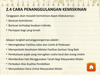 2.4 CARA PENANGGULANGAN KEMISKINAN
Tanggapan akan masalah kemiskinan dapat dilakukannya :
• Bantuan kemiskinan
• Bantuan terhadap keadaan individu
• Persiapan bagi yang lemah
Adapun langkah penanggulangannya adalah :
• Meningkatkan Fasilitas Jalan dan Listrik di Pedesaan
• Memperbaiki Kesehatan Melalui Fasilitas Sanitasi Yang Baik
• Pembatasan pajak yang merugikan usaha local dan orang miskin
• Memberikan Hak Menggunakan Tanah Bagi Masyarakta Miskin
• Perbaikan Atas Kualitas Pendidikan
• Menyediakan Dana Untuk Masyarakat Miskin
 