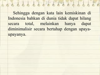 Sehingga dengan kata lain kemiskinan di
Indonesia bahkan di dunia tidak dapat hilang
secara total, melainkan hanya dapat
diminimalisir secara bertahap dengan upaya-
upayanya.
 
