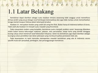 1.1 Latar Belakang
Kemiskinan dapat diartikan sebagai suatu keadaan dimana seseorang tidak sanggup untuk memelihara
dirinya sendiri yang sesuai dengan taraf kehidupan kelompoknya dan juga tidak mampu untuk memanfaatkan
tenaga mental maupun fisiknya dalam kelompok tersebut.
Keadaan ini merupakan keadan yang sudah tak asing kita lihat. Bukan hanya di Indonesia bahkan di dunia.
Tidak salah jika keadaan ini menjadi suatu masalah yang fenomenal.
Pada masyarakat modern yang kompleks, kemiskinan justru menjadi problem sosial. Seseorang dikatakan
miskin bukan karena kekurangan makanan, pakaian, atau perumahan, tetapi harta yang dimiliki dianggap
kurang cukup untuk memenuhi taraf kebutuhan hidupnya. Selain itu kemiskinan juga dapat diartikan sebagai
kurangnya akses pendidikan dan lahan pekerjaan yang membuat kualitas penduduk tidak ada.
Pada kesempatan ini kami mencoba memaparkan masalah kemiskinan yang ada di Indonesia secara
spesifik mulai dari penyebab, pembagian, dan penanggulangan kemiskinan.
 