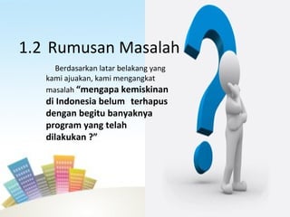 1.2 Rumusan Masalah
Berdasarkan latar belakang yang
kami ajuakan, kami mengangkat
masalah “mengapa kemiskinan
di Indonesia belum terhapus
dengan begitu banyaknya
program yang telah
dilakukan ?”
 
