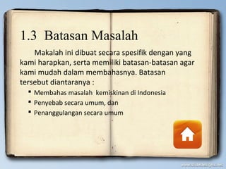 1.3 Batasan Masalah
Makalah ini dibuat secara spesifik dengan yang
kami harapkan, serta memiliki batasan-batasan agar
kami mudah dalam membahasnya. Batasan
tersebut diantaranya :
 Membahas masalah kemiskinan di Indonesia
 Penyebab secara umum, dan
 Penanggulangan secara umum
 