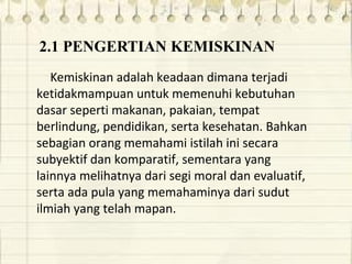 2.1 PENGERTIAN KEMISKINAN
Kemiskinan adalah keadaan dimana terjadi
ketidakmampuan untuk memenuhi kebutuhan
dasar seperti makanan, pakaian, tempat
berlindung, pendidikan, serta kesehatan. Bahkan
sebagian orang memahami istilah ini secara
subyektif dan komparatif, sementara yang
lainnya melihatnya dari segi moral dan evaluatif,
serta ada pula yang memahaminya dari sudut
ilmiah yang telah mapan.
 