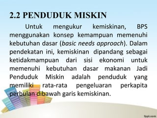 2.2 PENDUDUK MISKIN
Untuk mengukur kemiskinan, BPS
menggunakan konsep kemampuan memenuhi
kebutuhan dasar (basic needs approach). Dalam
pendekatan ini, kemiskinan dipandang sebagai
ketidakmampuan dari sisi ekonomi untuk
memenuhi kebutuhan dasar makanan Jadi
Penduduk Miskin adalah penduduk yang
memiliki rata-rata pengeluaran perkapita
perbulan dibawah garis kemiskinan.
 