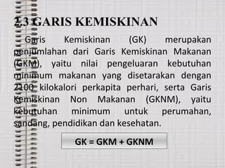 2.3 GARIS KEMISKINAN
Garis Kemiskinan (GK) merupakan
penjumlahan dari Garis Kemiskinan Makanan
(GKM), yaitu nilai pengeluaran kebutuhan
minimum makanan yang disetarakan dengan
2100 kilokalori perkapita perhari, serta Garis
Kemiskinan Non Makanan (GKNM), yaitu
kebutuhan minimum untuk perumahan,
sandang, pendidikan dan kesehatan.
GK = GKM + GKNM
 