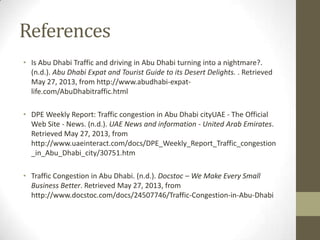 References
• Is Abu Dhabi Traffic and driving in Abu Dhabi turning into a nightmare?.
(n.d.). Abu Dhabi Expat and Tourist Guide to its Desert Delights. . Retrieved
May 27, 2013, from http://www.abudhabi-expat-
life.com/AbuDhabitraffic.html
• DPE Weekly Report: Traffic congestion in Abu Dhabi cityUAE - The Official
Web Site - News. (n.d.). UAE News and information - United Arab Emirates.
Retrieved May 27, 2013, from
http://www.uaeinteract.com/docs/DPE_Weekly_Report_Traffic_congestion
_in_Abu_Dhabi_city/30751.htm
• Traffic Congestion in Abu Dhabi. (n.d.). Docstoc – We Make Every Small
Business Better. Retrieved May 27, 2013, from
http://www.docstoc.com/docs/24507746/Traffic-Congestion-in-Abu-Dhabi
 