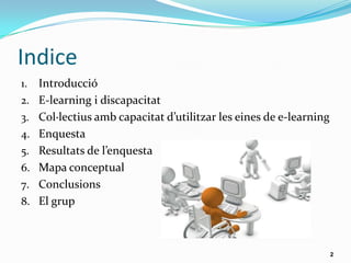 Indice
1. Introducció
2. E-learning i discapacitat
3. Col·lectius amb capacitat d’utilitzar les eines de e-learning
4. Enquesta
5. Resultats de l’enquesta
6. Mapa conceptual
7. Conclusions
8. El grup
2
 