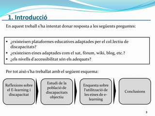 1. Introducció
En aquest treball s’ha intentat donar resposta a les següents preguntes:
 ¿existeixen plataformes educatives adaptades per el col.lectiu de
discapacitats?
 ¿existeixen eines adaptades com el xat, fòrum, wiki, blog, etc.?
 ¿els nivells d'accessibilitat són els adequats?
Per tot això s’ha treballat amb el segúent esquema:
3
Reflexions sobre
el E-learning i
discapacitat
Estudi de la
població de
discapacitats
objectiu
Enquesta sobre
l‘utilització de
les eines de e-
learning
Conclusions
 