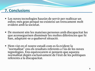 7. Conclusions
 Les noves tecnologies hauràn de servir per realitzar un
esforç més gran perquè no existeixi un trencament molt
evident amb la societat.
 De moment són les mateixes persones amb discapacitat les
que aconsegueixen disminuir les moltes diferències que hi
han, adaptant-se a qualsevol situació.
 Hem vist en el nostre estudi com es fa evident la
"normalitat" ens els resultats referents a l'ús de les noves
tegnologies. Ens equivocarem si pensem que aquesta
normalitat depèn exclusivament de l'èxit de les polítiques
referents a la discapacitat.
9
 