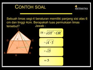 CONTOH SOAL
Sebuah limas segi-4 beraturan memiliki panjang sisi alas 6
cm dan tinggi 4cm. Berapakah luas permukaan limas
tersebut? Jawab :
T
BA
D C
O R
4
6
OROTTR
22
34
22
25
5
 