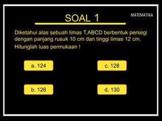 SOAL 1
Diketahui alas sebuah limas T.ABCD berbentuk persegi
dengan panjang rusuk 10 cm dan tinggi limas 12 cm.
Hitunglah luas permukaan !mas.
a. 124 c. 128
d. 130b. 126
 