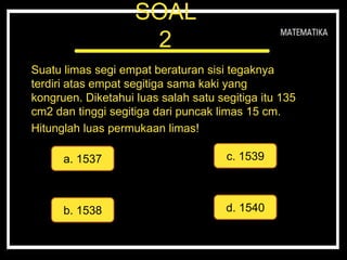SOAL
2
Suatu limas segi empat beraturan sisi tegaknya
terdiri atas empat segitiga sama kaki yang
kongruen. Diketahui luas salah satu segitiga itu 135
cm2 dan tinggi segitiga dari puncak limas 15 cm.
Hitunglah luas permukaan limas!
a. 1537
d. 1540
c. 1539
b. 1538
 