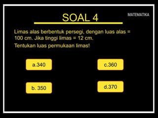 SOAL 4
Limas alas berbentuk persegi, dengan luas alas =
100 cm. Jika tinggi limas = 12 cm.
Tentukan luas permukaan limas!
a.340
d.370
c.360
b. 350
 