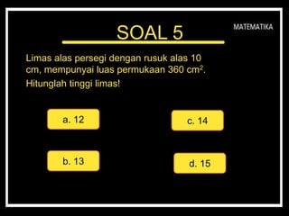 SOAL 5
Limas alas persegi dengan rusuk alas 10
cm, mempunyai luas permukaan 360 cm2.
Hitunglah tinggi limas!
a. 12
d. 15
c. 14
b. 13
 