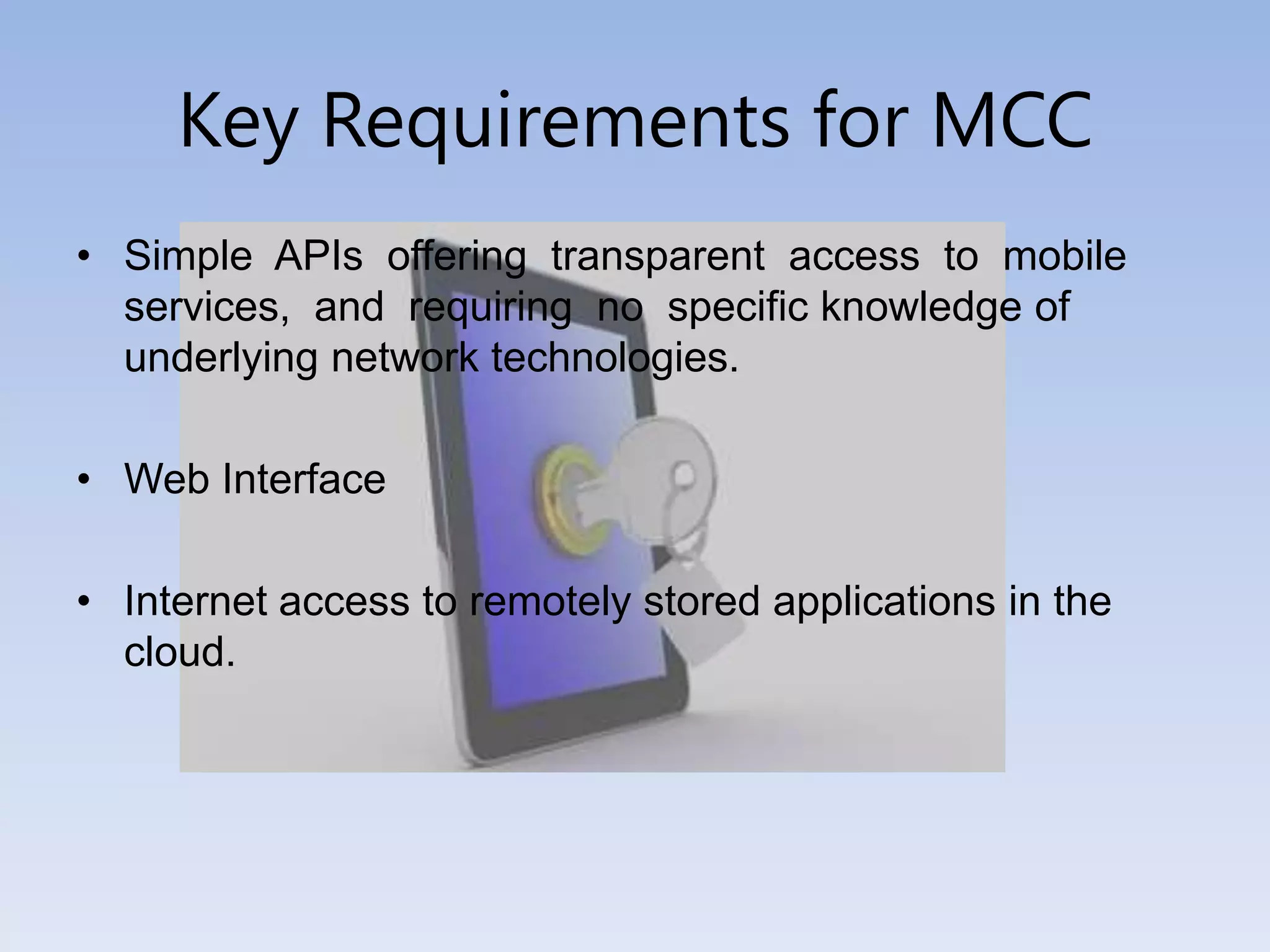 Key Requirements for MCC
• Simple APIs offering transparent access to mobile
services, and requiring no specific knowledge of
underlying network technologies.
• Web Interface
• Internet access to remotely stored applications in the
cloud.
 