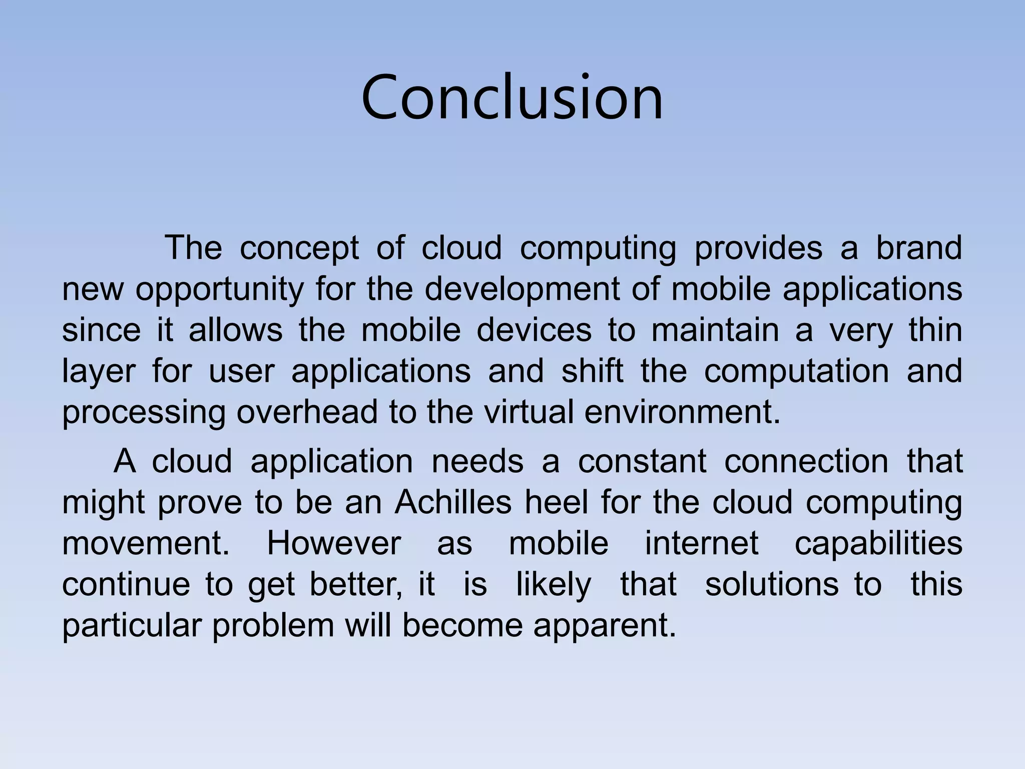 Conclusion
The concept of cloud computing provides a brand
new opportunity for the development of mobile applications
since it allows the mobile devices to maintain a very thin
layer for user applications and shift the computation and
processing overhead to the virtual environment.
A cloud application needs a constant connection that
might prove to be an Achilles heel for the cloud computing
movement. However as mobile internet capabilities
continue to get better, it is likely that solutions to this
particular problem will become apparent.
 