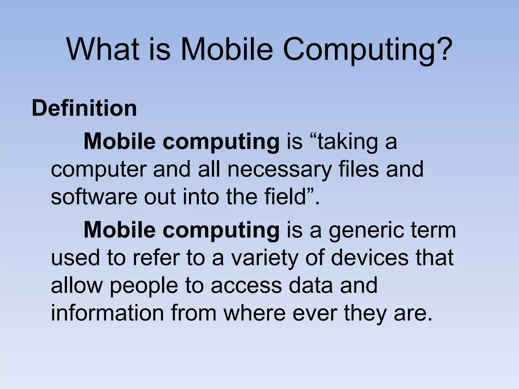 What is Mobile Computing?
Definition
Mobile computing is “taking a
computer and all necessary files and
software out into the field”.
Mobile computing is a generic term
used to refer to a variety of devices that
allow people to access data and
information from where ever they are.
 