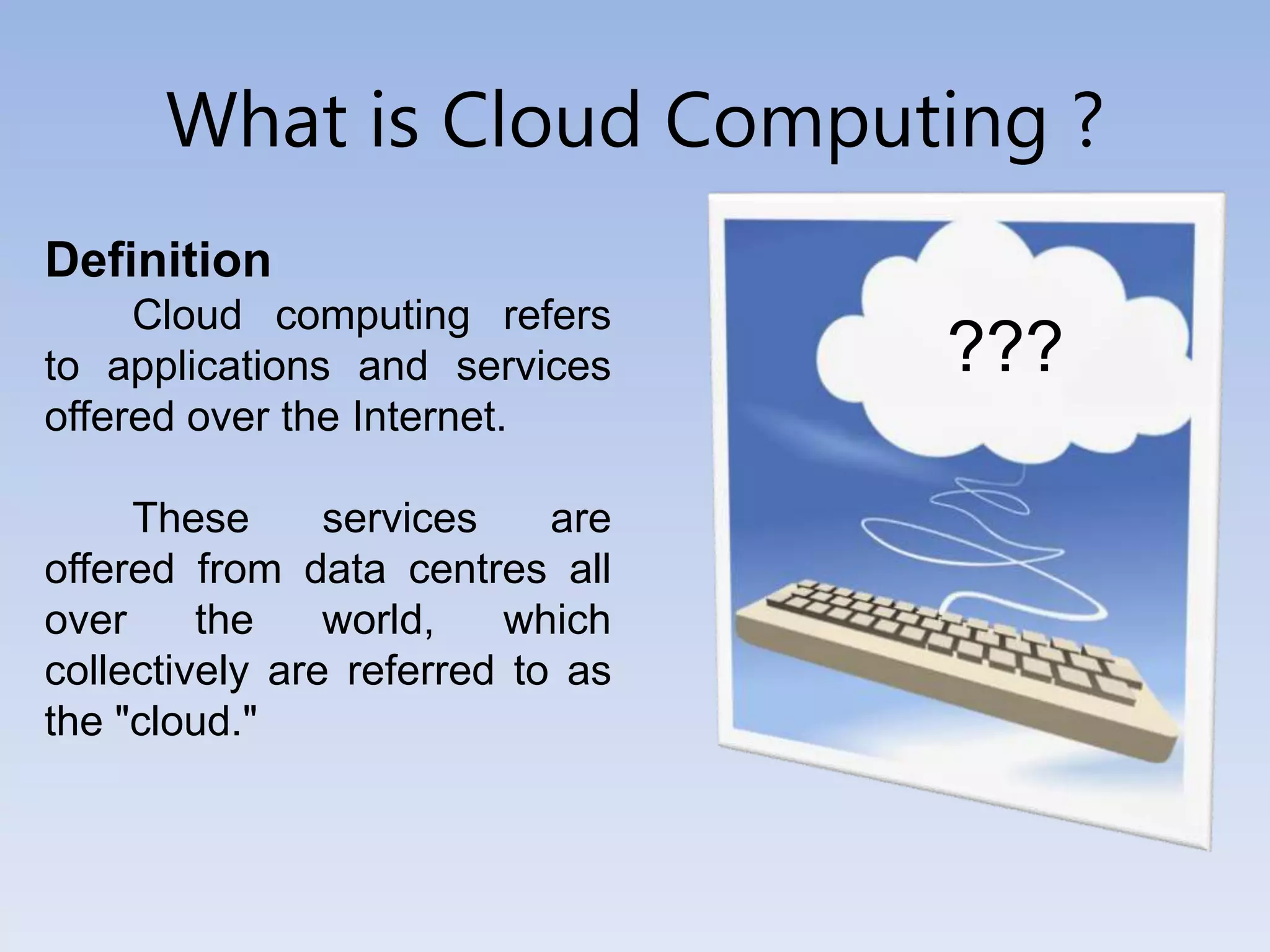 What is Cloud Computing ?
Definition
Cloud computing refers
to applications and services
offered over the Internet.
These services are
offered from data centres all
over the world, which
collectively are referred to as
the "cloud."
???
 