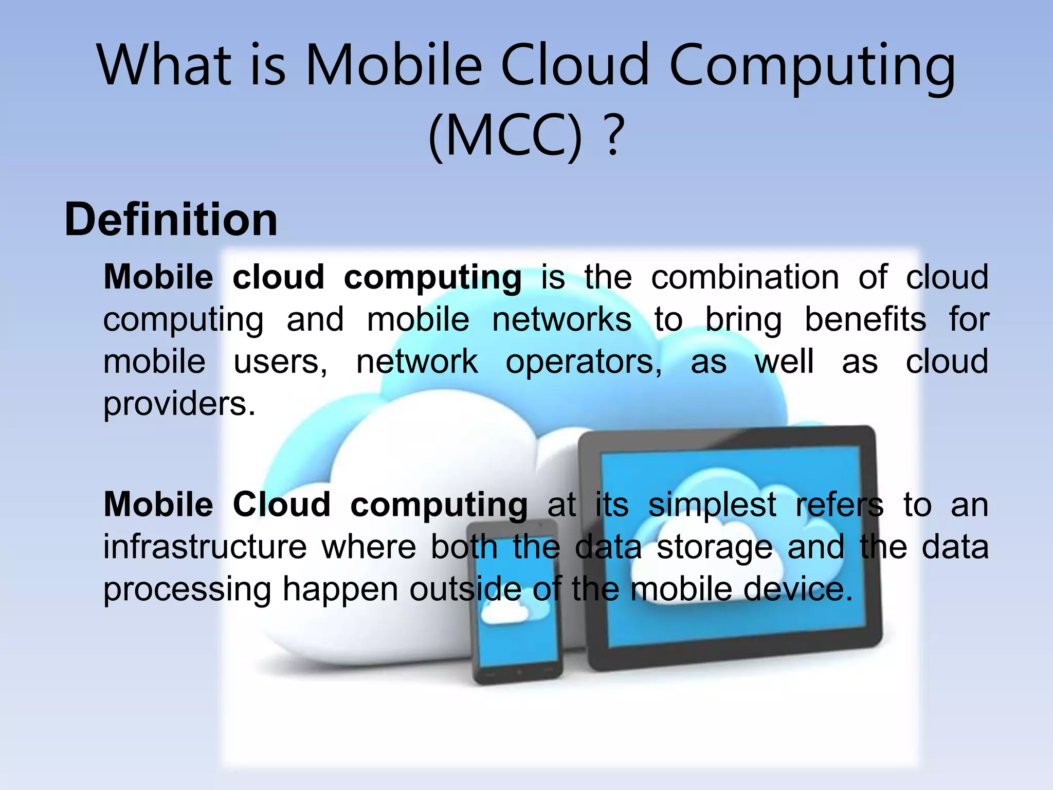 What is Mobile Cloud Computing
(MCC) ?
Definition
Mobile cloud computing is the combination of cloud
computing and mobile networks to bring benefits for
mobile users, network operators, as well as cloud
providers.
Mobile Cloud computing at its simplest refers to an
infrastructure where both the data storage and the data
processing happen outside of the mobile device.
 