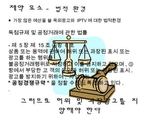제약 요소 - 법적 환경
● 가장 많은 예산을 쓸 옥외광고와 IPTV 에 대한 법적환경
독점규제 및 공정거래에 관한 법률
- 제 5 장 제 15 조 ①항 6 호
상품 또는 용역에 관하여 허위 또는 과장된 표시 또는
광고를 하는 행위를
불공정거래행위로 지정하고 이를 금지하고 있으며 , ③
항에서 부당한 고 객의 유인과 허위 또는 과장된 표시 .
광고를 방지하기 위하여 , 사업자는
" 공정경쟁규약 " 을 정할 수 있도록 정하고 있다 .
.
그러므로 허위 및 과장광고를 지
양해야 한다
 