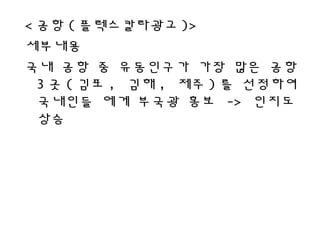 < 공항 ( 플렉스칼라광고 )>
세부내용
국내 공항 중 유동인구가 가장 많은 공항
3 곳 ( 김포 , 김해 , 제주 ) 를 선정하여
국내인들 에게 부국광 홍보 -> 인지도
상승
 