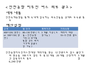< 인천공항 리무진 버스 외부 광고 >
세부내용
인천국제공항을 통해 국내에 입국하는 외국인들을 상대로 부국광 홍
보
예산설정
인천공항리무진버스한대당 제작비를 평균 12 만원으로 잡고 월단가
의 평균을 100 으로 잡은 후 총 32 대중 20 대를 선정하여 3 개월
간 집중적으로 홍보 합
6,240 만원
규격 월 단가 계약기간 기타사항
400*120( 양면 )
or 500*150( 양
면 )
80~130 만원 ( 서
울 ~ 인천공항
기준 )( 당사를
통할 경우 최저
가격에 일괄구
입 가능 )
3 개월 이상 ( 조
정가능 )
제작비 대당
10~15 만원 별도
 