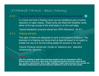 STORAGE TANKSSTORAGE TANKSSTORAGE TANKSSTORAGE TANKS –––– Basic TrainingBasic TrainingBasic TrainingBasic Training
2.1.3 Fixed roof tanks with floating covers (internal floating roof tanks)
In a fixed roof tank a floating cover can be installed to give a further
reduction of vapor losses. These tanks are fitted with breather vents
either at the top course of the shell plate or on the roof edge.
Typical feedstock/ products stored are: DPK (Kerosene, Jet A1)
2.1.4 Floating roof tank
This type of tanks are designed to work at atmospheric pressure. The
diameter of a floating roof tanks shall at least be equal to its height to
enable the use of a normal rolling ladder for access to the roof.
Typical Products stored are: Crude oil, Gasoline and Gasoline
components, Solvents……
2.1.5 Bullets
The very volatility & high vapor pressure product such as Isopentane, LPG &
Butane will be store in a vessel that will withstand product pressure and prevent
any product vaporization. Due to high volatility & high vapor pressure the vessels are
Mounded underground to prevent thermal radiation in case of any fire nearby.
 