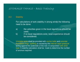 STORAGE TANKSSTORAGE TANKSSTORAGE TANKSSTORAGE TANKS –––– Basic TrainingBasic TrainingBasic TrainingBasic Training
2.3 Stability
For calculations of tank stability in strong winds the following
need to be done:
a) the velocities given in the local regulations should be
used;
b) if no local regulations exist, local experience should
be considered.
Unstable tanks shall be provided with anchor bolts and concrete
foundation rings. Uplifting is caused by the internal vapor pressure
acting against the underside of the roof, in conjunction with wind
load. A stability calculation shall be made to determine the number
of anchors required.
 
