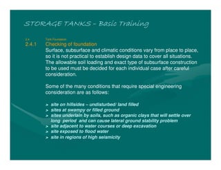 STORAGE TANKSSTORAGE TANKSSTORAGE TANKSSTORAGE TANKS –––– Basic TrainingBasic TrainingBasic TrainingBasic Training
2.4 Tank Foundation
2.4.1 Checking of foundation
Surface, subsurface and climatic conditions vary from place to place,
so it is not practical to establish design data to cover all situations.
The allowable soil loading and exact type of subsurface construction
to be used must be decided for each individual case after careful
consideration.
Some of the many conditions that require special engineering
consideration are as follows:
> site on hillsides – undisturbed/ land filled
> sites at swampy or filled ground
> sites underlain by soils, such as organic clays that will settle over
long period and can cause lateral ground stability problem
> site adjacent to water courses or deep excavation
> site exposed to flood water
> site in regions of high seismicity
 