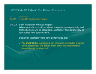STORAGE TANKSSTORAGE TANKSSTORAGE TANKSSTORAGE TANKS –––– Basic TrainingBasic TrainingBasic TrainingBasic Training
2.4 Tank Foundation
2.4.2 Typical Foundation Types
2.4.2.1 Earth foundation without a ringwall
When subsurface conditions shows adequate bearing capacity and
that settlements will be acceptable, satisfactory foundations may be
constructed from earth material.
Design for satisfactory long-term performance are:
> For small tanks, foundations can consist of compacted crushed
stone, screenings, fine gravel, clean sand, or similar material
placed directly on virgin soil.
 