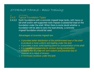STORAGE TANKSSTORAGE TANKSSTORAGE TANKSSTORAGE TANKS –––– Basic TrainingBasic TrainingBasic TrainingBasic Training
2.4 Tank Foundation
2.4.2 Typical Foundation Types
2.4.2.2 Earth foundations with a concrete ringwall large tanks, with heavy or
tall shell and/or self-supported roofs impose a substantial load on the
foundation under the shell. When there is some doubt whether a
foundation will be able to carry the load directly, a concrete
ringwall foundation should be used.
Advantages of concrete ringwall are:
> It provides better distribution of the concentrated load of the shell
to produce a more uniform soil loading under the tank
> It provides a level, solid starting plane for concentration of the shell
> It is capable of preserving its contour during construction
> It retains the fill under the tank bottom and prevents loss of
material as a result of erosion
> It minimizes moisture under the tank
 