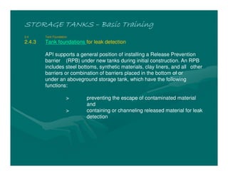STORAGE TANKSSTORAGE TANKSSTORAGE TANKSSTORAGE TANKS –––– Basic TrainingBasic TrainingBasic TrainingBasic Training
2.4 Tank Foundation
2.4.3 Tank foundations for leak detection
API supports a general position of installing a Release Prevention
barrier (RPB) under new tanks during initial construction. An RPB
includes steel bottoms, synthetic materials, clay liners, and all other
barriers or combination of barriers placed in the bottom of or
under an aboveground storage tank, which have the following
functions:
> preventing the escape of contaminated material
and
> containing or channeling released material for leak
detection
 