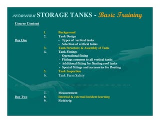 PETROLEUM STORAGE TANKS - Basic Training
Course Content
1. Background
2. Tank Design
Day One - Types of vertical tanks
- Selection of vertical tanks
3. Tank Structure & Assembly of Tank
4. Tank Fittings
- Operational fitting
- Fittings common to all vertical tanks
- Additional fitting for floating roof tanks
- Special fittings and accessories for floating
5. Tank Inspection
6. Tank Farm Safety
…………………………………………………………………………………...
7. Measurement
Day Two 8. Internal & external incident learning
9. Field trip
 