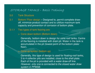 STORAGE TANKSSTORAGE TANKSSTORAGE TANKSSTORAGE TANKS –––– Basic TrainingBasic TrainingBasic TrainingBasic Training
3.0 Tank Structure
3.1 Bottom/ Floor design – Designed to, permit complete draw-
off, minimize product contact and to ulitilize maximum tank
capacity and prevention of corrosion of bottom plate.
3.1.1 Two types of tank flooring are:
> Cone down bottom (Bottom down)
Generally, bottom down is design for cone roof tanks. Centre
of the flooring is installed with drain pit. Water in the tank is
accumulated in the pit (lowest point of the bottom plate/
floor).
> Cone up bottom (bottom up)
Generally, this type of design is used for floating-roof tanks,
3 to 4 collector pits are installed, close to the shell plate.
Each of the pit is provided with a water draw-off line.
However, only one is connected to the closed water draw
system in PPMSB.
 