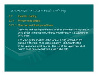 STORAGE TANKSSTORAGE TANKSSTORAGE TANKSSTORAGE TANKS –––– Basic TrainingBasic TrainingBasic TrainingBasic Training
3.7 External Loading
3.7.1 Primary wind girders
3.7.1.1 Open top and floating roof tanks
Open top and floating roof tanks shall be provided with a primary
wind girder to maintain roundness when the tank is subjected to
wind loads.
The wind girder shall be in the form of a ring located on the
outside of the tank shell, approximately 1 m below the top
of the uppermost shell course. The top of the uppermost shell
course shall be provided with a top curb angle.
 