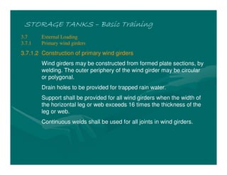 STORAGE TANKSSTORAGE TANKSSTORAGE TANKSSTORAGE TANKS –––– Basic TrainingBasic TrainingBasic TrainingBasic Training
3.7 External Loading
3.7.1 Primary wind girders
3.7.1.2 Construction of primary wind girders
Wind girders may be constructed from formed plate sections, by
welding. The outer periphery of the wind girder may be circular
or polygonal.
Drain holes to be provided for trapped rain water.
Support shall be provided for all wind girders when the width of
the horizontal leg or web exceeds 16 times the thickness of the
leg or web.
Continuous welds shall be used for all joints in wind girders.
 