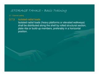 STORAGE TANKSSTORAGE TANKSSTORAGE TANKSSTORAGE TANKS –––– Basic TrainingBasic TrainingBasic TrainingBasic Training
3.7 External Loading
3.7.3 Isolated radial loads
Isolated radial loads (heavy platforms or elevated walkways)
shall be distributed along the shell by rolled structural section,
plate ribs or build-up members, preferably in a horizontal
position.
 