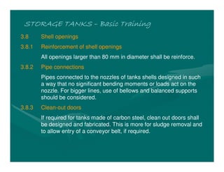 STORAGE TANKSSTORAGE TANKSSTORAGE TANKSSTORAGE TANKS –––– Basic TrainingBasic TrainingBasic TrainingBasic Training
3.8 Shell openings
3.8.1 Reinforcement of shell openings
All openings larger than 80 mm in diameter shall be reinforce.
3.8.2 Pipe connections
Pipes connected to the nozzles of tanks shells designed in such
a way that no significant bending moments or loads act on the
nozzle. For bigger lines, use of bellows and balanced supports
should be considered.
3.8.3 Clean-out doors
If required for tanks made of carbon steel, clean out doors shall
be designed and fabricated. This is more for sludge removal and
to allow entry of a conveyor belt, if required.
 